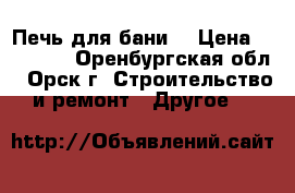 Печь для бани  › Цена ­ 14 000 - Оренбургская обл., Орск г. Строительство и ремонт » Другое   